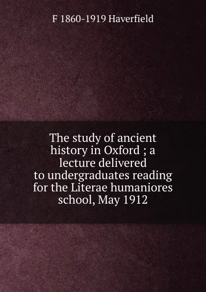 Обложка книги The study of ancient history in Oxford ; a lecture delivered to undergraduates reading for the Literae humaniores school, May 1912, Francis J. Haverfield