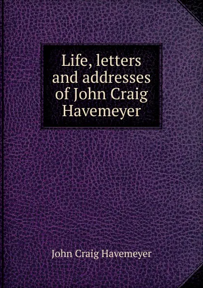 Обложка книги Life, letters and addresses of John Craig Havemeyer, John Craig Havemeyer