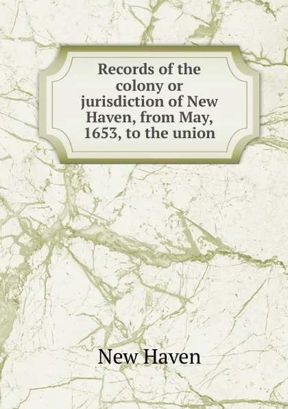 Обложка книги Records of the colony or jurisdiction of New Haven, from May, 1653, to the union, New Haven