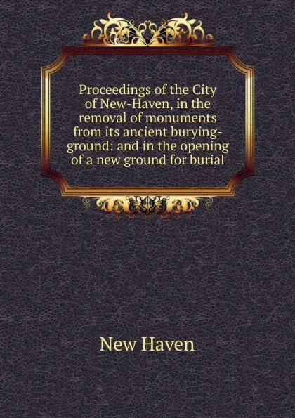 Обложка книги Proceedings of the City of New-Haven, in the removal of monuments from its ancient burying-ground: and in the opening of a new ground for burial, New Haven