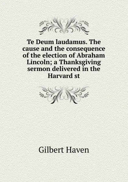 Обложка книги Te Deum laudamus. The cause and the consequence of the election of Abraham Lincoln; a Thanksgiving sermon delivered in the Harvard st, Gilbert Haven