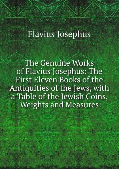 Обложка книги The Genuine Works of Flavius Josephus: The First Eleven Books of the Antiquities of the Jews, with a Table of the Jewish Coins, Weights and Measures, Flavius Josephus