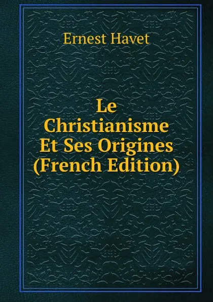 Обложка книги Le Christianisme Et Ses Origines (French Edition), Ernest Havet