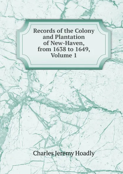 Обложка книги Records of the Colony and Plantation of New-Haven, from 1638 to 1649, Volume 1, Charles Jeremy Hoadly