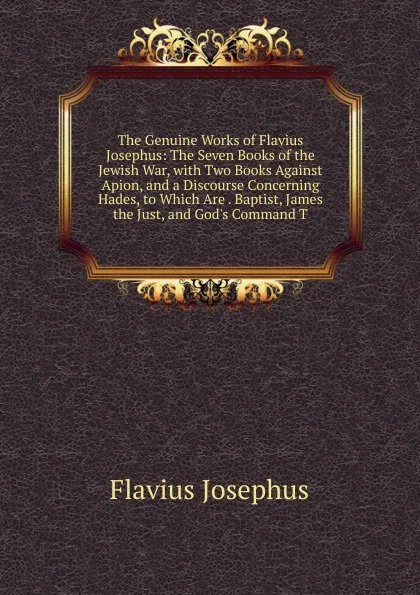 Обложка книги The Genuine Works of Flavius Josephus: The Seven Books of the Jewish War, with Two Books Against Apion, and a Discourse Concerning Hades, to Which Are . Baptist, James the Just, and God.s Command T, Flavius Josephus