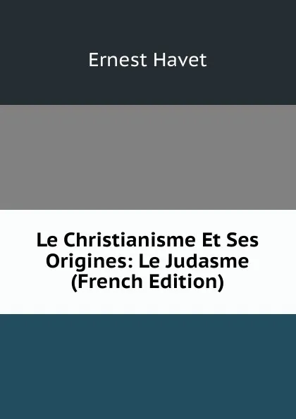 Обложка книги Le Christianisme Et Ses Origines: Le Judasme (French Edition), Ernest Havet