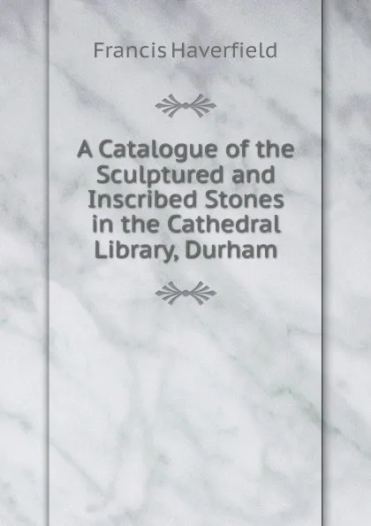 Обложка книги A Catalogue of the Sculptured and Inscribed Stones in the Cathedral Library, Durham, Francis Haverfield