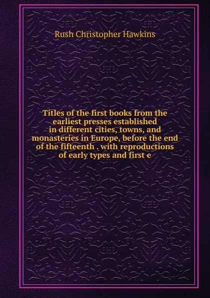 Обложка книги Titles of the first books from the earliest presses established in different cities, towns, and monasteries in Europe, before the end of the fifteenth . with reproductions of early types and first e, Rush Christopher Hawkins