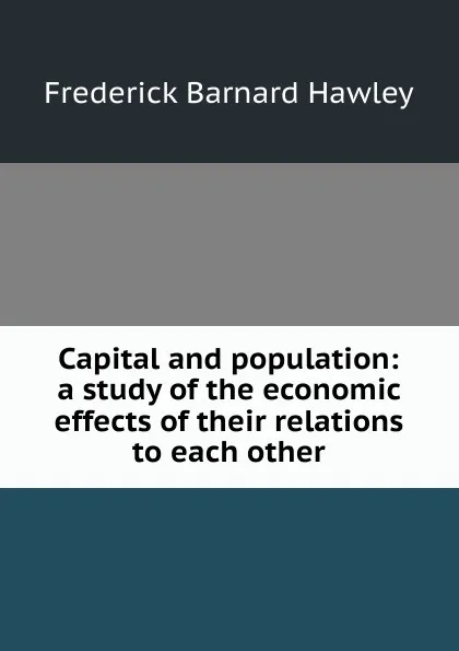 Обложка книги Capital and population: a study of the economic effects of their relations to each other, Frederick Barnard Hawley