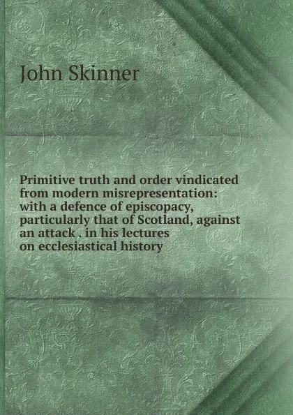 Обложка книги Primitive truth and order vindicated from modern misrepresentation: with a defence of episcopacy, particularly that of Scotland, against an attack . in his lectures on ecclesiastical history, John Skinner