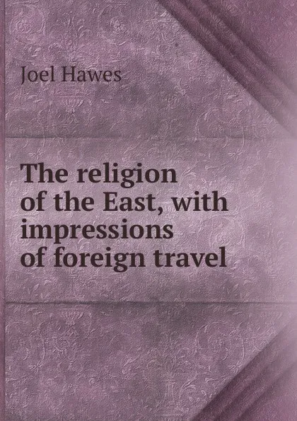 Обложка книги The religion of the East, with impressions of foreign travel, Joel Hawes