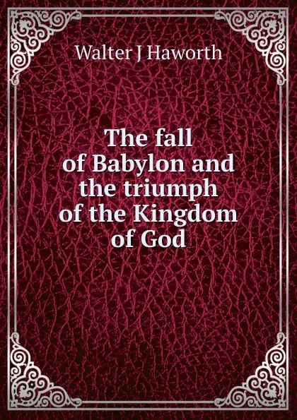 Обложка книги The fall of Babylon and the triumph of the Kingdom of God, Walter J Haworth