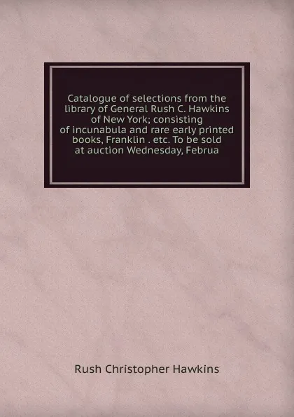 Обложка книги Catalogue of selections from the library of General Rush C. Hawkins of New York; consisting of incunabula and rare early printed books, Franklin . etc. To be sold at auction Wednesday, Februa, Rush Christopher Hawkins