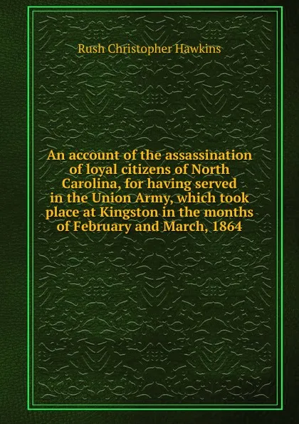 Обложка книги An account of the assassination of loyal citizens of North Carolina, for having served in the Union Army, which took place at Kingston in the months of February and March, 1864, Rush Christopher Hawkins