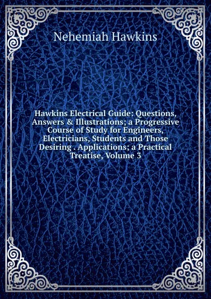 Обложка книги Hawkins Electrical Guide: Questions, Answers . Illustrations; a Progressive Course of Study for Engineers, Electricians, Students and Those Desiring . Applications; a Practical Treatise, Volume 3, Nehemiah Hawkins