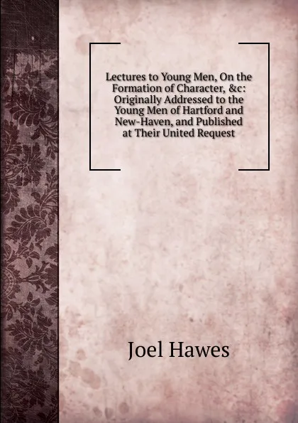 Обложка книги Lectures to Young Men, On the Formation of Character, .c: Originally Addressed to the Young Men of Hartford and New-Haven, and Published at Their United Request, Joel Hawes