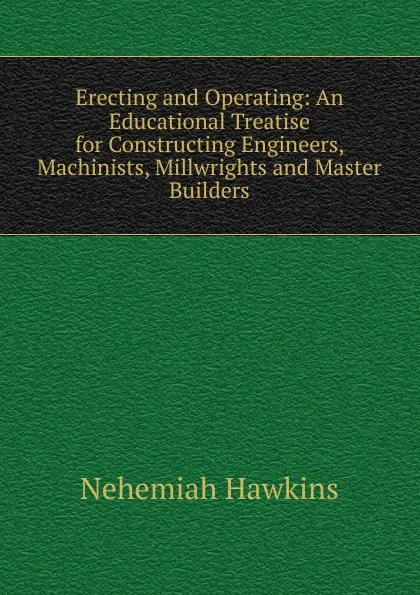 Обложка книги Erecting and Operating: An Educational Treatise for Constructing Engineers, Machinists, Millwrights and Master Builders, Nehemiah Hawkins