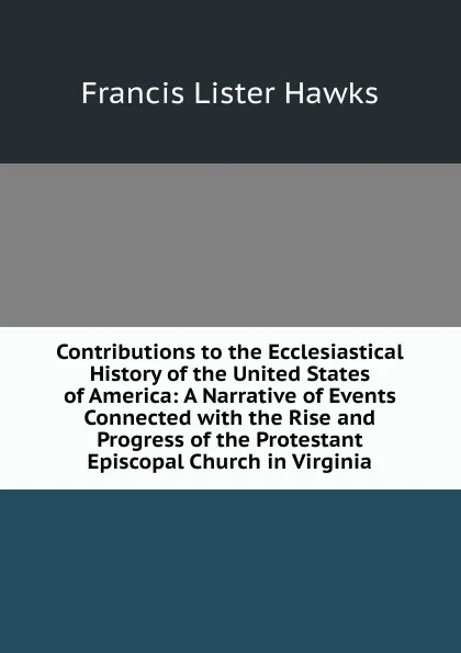 Обложка книги Contributions to the Ecclesiastical History of the United States of America: A Narrative of Events Connected with the Rise and Progress of the Protestant Episcopal Church in Virginia, Francis Lister Hawks