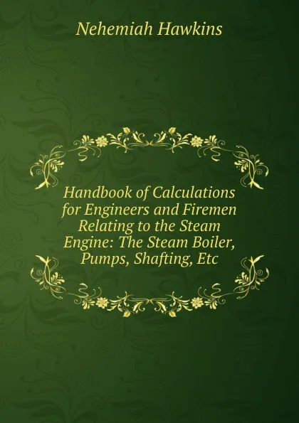 Обложка книги Handbook of Calculations for Engineers and Firemen Relating to the Steam Engine: The Steam Boiler, Pumps, Shafting, Etc, Nehemiah Hawkins