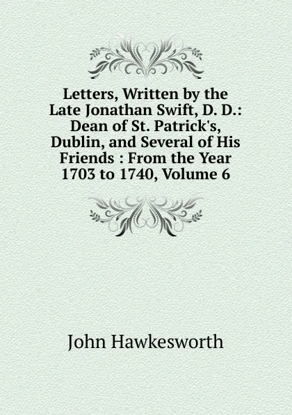 Обложка книги Letters, Written by the Late Jonathan Swift, D. D.: Dean of St. Patrick.s, Dublin, and Several of His Friends : From the Year 1703 to 1740, Volume 6, John Hawkesworth