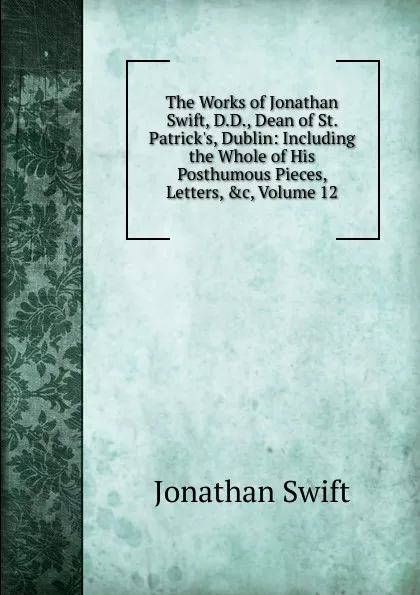 Обложка книги The Works of Jonathan Swift, D.D., Dean of St. Patrick.s, Dublin: Including the Whole of His Posthumous Pieces, Letters, .c, Volume 12, Swift Jonathan