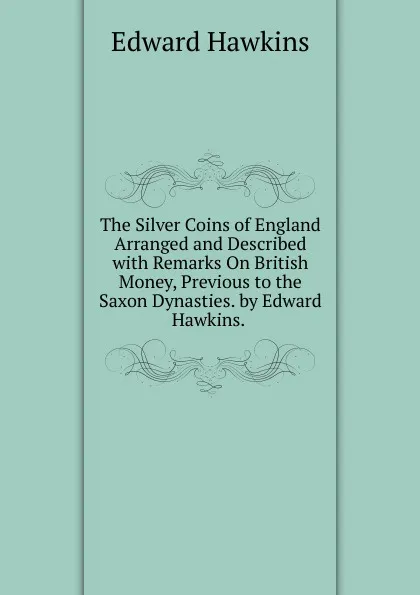 Обложка книги The Silver Coins of England Arranged and Described with Remarks On British Money, Previous to the Saxon Dynasties. by Edward Hawkins. ., Edward Hawkins