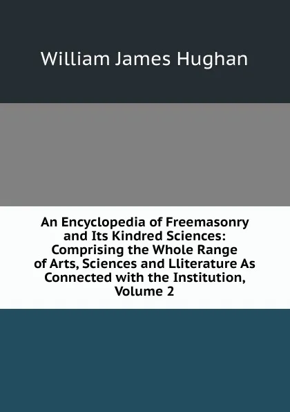 Обложка книги An Encyclopedia of Freemasonry and Its Kindred Sciences: Comprising the Whole Range of Arts, Sciences and Lliterature As Connected with the Institution, Volume 2, William James Hughan