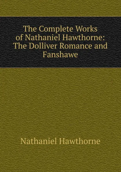 Обложка книги The Complete Works of Nathaniel Hawthorne: The Dolliver Romance and Fanshawe, Hawthorne Nathaniel