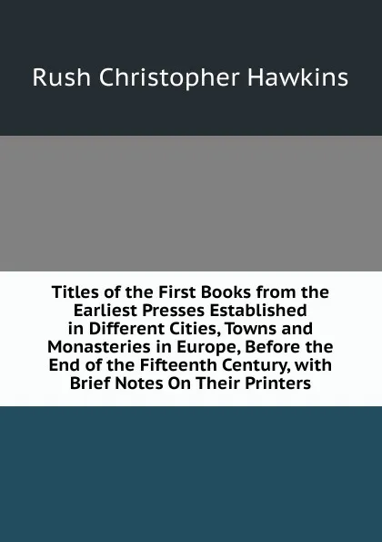 Обложка книги Titles of the First Books from the Earliest Presses Established in Different Cities, Towns and Monasteries in Europe, Before the End of the Fifteenth Century, with Brief Notes On Their Printers, Rush Christopher Hawkins