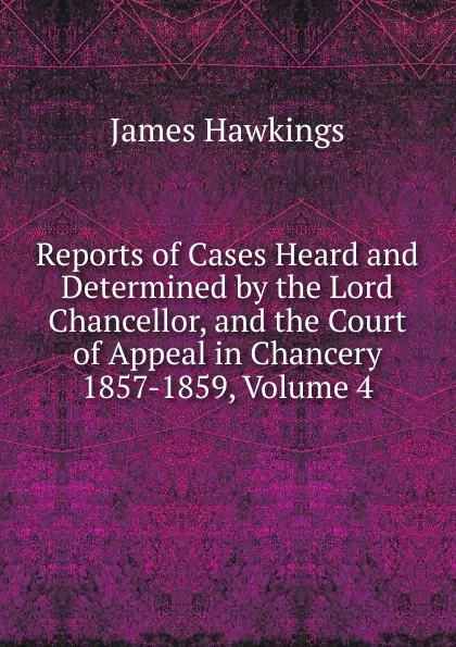 Обложка книги Reports of Cases Heard and Determined by the Lord Chancellor, and the Court of Appeal in Chancery 1857-1859, Volume 4, James Hawkings