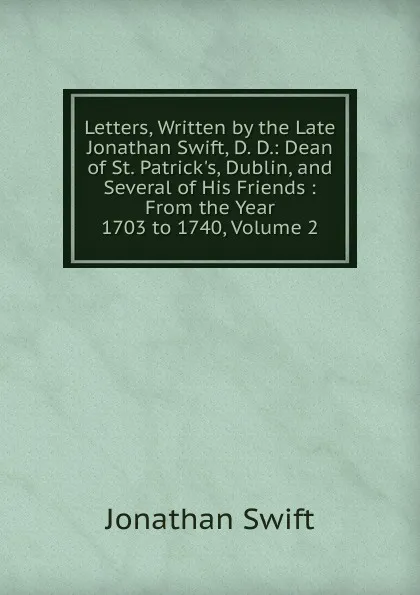 Обложка книги Letters, Written by the Late Jonathan Swift, D. D.: Dean of St. Patrick.s, Dublin, and Several of His Friends : From the Year 1703 to 1740, Volume 2, Swift Jonathan