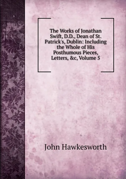 Обложка книги The Works of Jonathan Swift, D.D., Dean of St. Patrick.s, Dublin: Including the Whole of His Posthumous Pieces, Letters, .c, Volume 5, John Hawkesworth