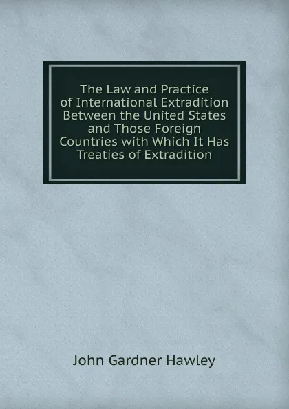 Обложка книги The Law and Practice of International Extradition Between the United States and Those Foreign Countries with Which It Has Treaties of Extradition, John Gardner Hawley