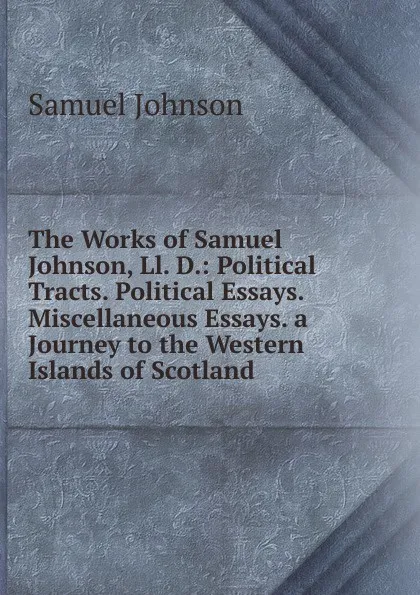 Обложка книги The Works of Samuel Johnson, Ll. D.: Political Tracts. Political Essays. Miscellaneous Essays. a Journey to the Western Islands of Scotland, Johnson Samuel