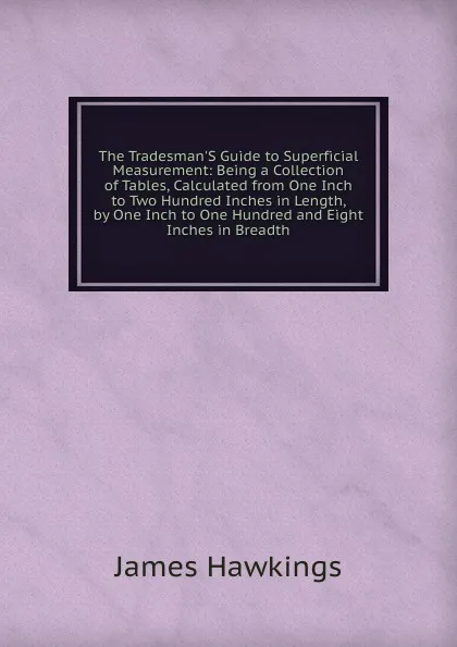 Обложка книги The Tradesman.S Guide to Superficial Measurement: Being a Collection of Tables, Calculated from One Inch to Two Hundred Inches in Length, by One Inch to One Hundred and Eight Inches in Breadth, James Hawkings