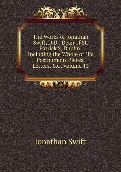 Обложка книги The Works of Jonathan Swift, D.D., Dean of St. Patrick.S, Dublin: Including the Whole of His Posthumous Pieces, Letters, .C, Volume 13, Swift Jonathan