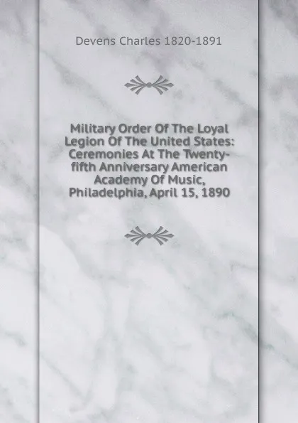 Обложка книги Military Order Of The Loyal Legion Of The United States: Ceremonies At The Twenty-fifth Anniversary American Academy Of Music, Philadelphia, April 15, 1890, Devens Charles 1820-1891