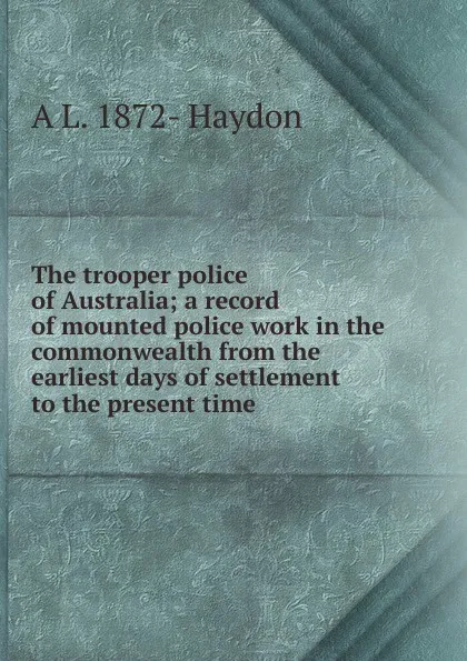 Обложка книги The trooper police of Australia; a record of mounted police work in the commonwealth from the earliest days of settlement to the present time, A L. 1872- Haydon