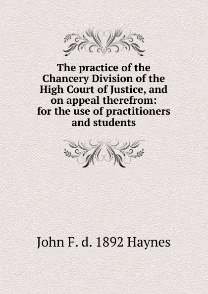 Обложка книги The practice of the Chancery Division of the High Court of Justice, and on appeal therefrom: for the use of practitioners and students, John F. d. 1892 Haynes
