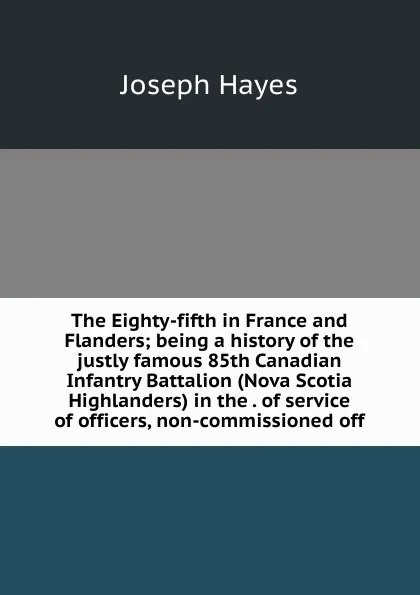 Обложка книги The Eighty-fifth in France and Flanders; being a history of the justly famous 85th Canadian Infantry Battalion (Nova Scotia Highlanders) in the . of service of officers, non-commissioned off, Joseph Hayes