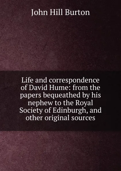 Обложка книги Life and correspondence of David Hume: from the papers bequeathed by his nephew to the Royal Society of Edinburgh, and other original sources, John Hill Burton