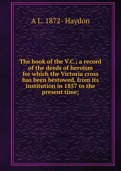 Обложка книги The book of the V.C.; a record of the deeds of heroism for which the Victoria cross has been bestowed, from its institution in 1857 to the present time;, A L. 1872- Haydon