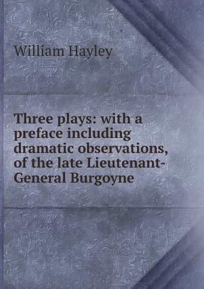 Обложка книги Three plays: with a preface including dramatic observations, of the late Lieutenant-General Burgoyne, Hayley William