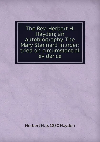 Обложка книги The Rev. Herbert H. Hayden; an autobiography. The Mary Stannard murder; tried on circumstantial evidence, Herbert H. b. 1850 Hayden