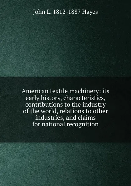 Обложка книги American textile machinery: its early history, characteristics, contributions to the industry of the world, relations to other industries, and claims for national recognition, John L. 1812-1887 Hayes