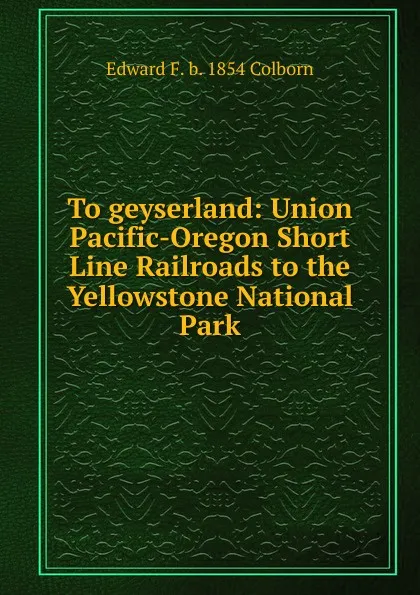 Обложка книги To geyserland: Union Pacific-Oregon Short Line Railroads to the Yellowstone National Park, Edward F. b. 1854 Colborn