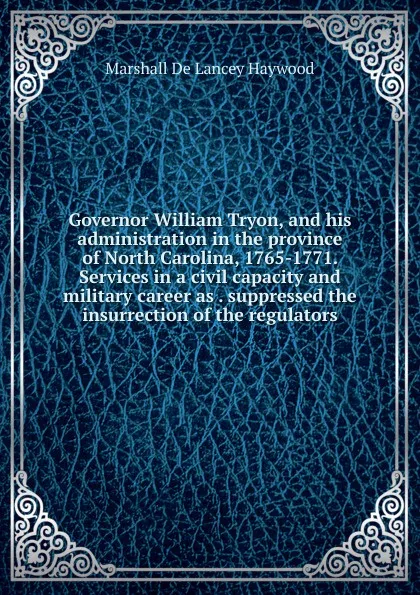 Обложка книги Governor William Tryon, and his administration in the province of North Carolina, 1765-1771. Services in a civil capacity and military career as . suppressed the insurrection of the regulators, Marshall de Lancey Haywood