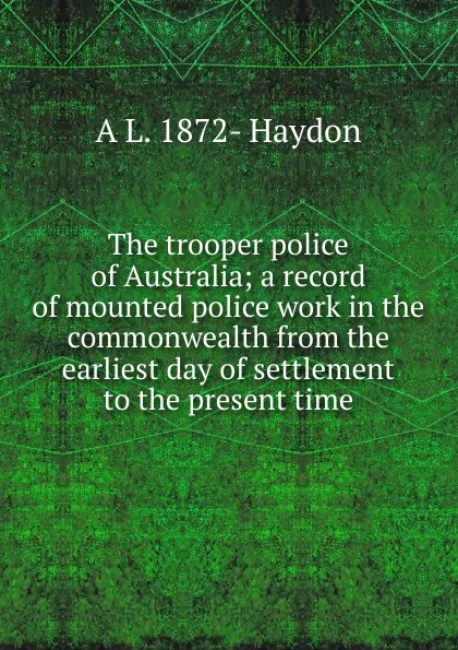 Обложка книги The trooper police of Australia; a record of mounted police work in the commonwealth from the earliest day of settlement to the present time, A L. 1872- Haydon