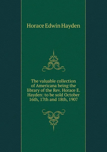 Обложка книги The valuable collection of Americana being the library of the Rev. Horace E. Hayden: to be sold October 16th, 17th and 18th, 1907, Horace Edwin Hayden