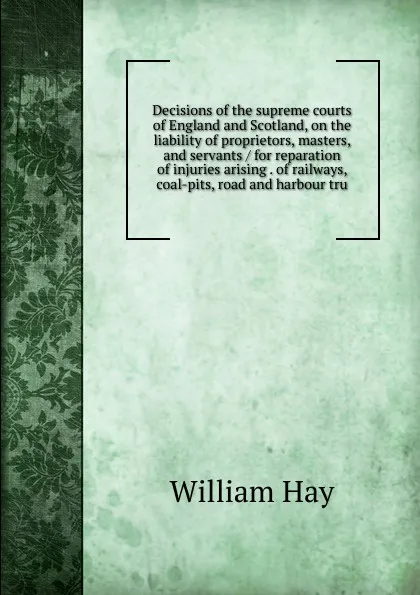 Обложка книги Decisions of the supreme courts of England and Scotland, on the liability of proprietors, masters, and servants / for reparation of injuries arising . of railways, coal-pits, road and harbour tru, William Hay